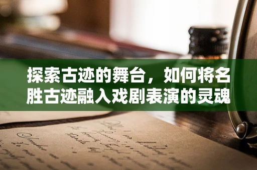 探索古迹的舞台，如何将名胜古迹融入戏剧表演的灵魂？