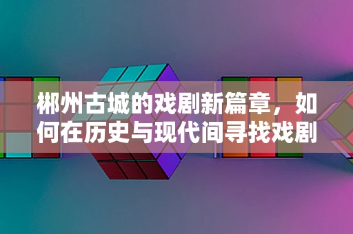 郴州古城的戏剧新篇章，如何在历史与现代间寻找戏剧的共鸣点？