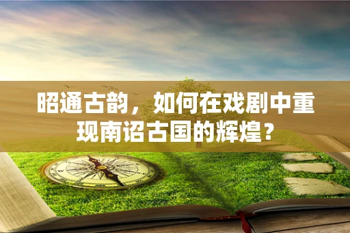 昭通古韵，如何在戏剧中重现南诏古国的辉煌？