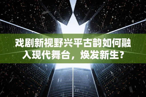 戏剧新视野兴平古韵如何融入现代舞台，焕发新生？