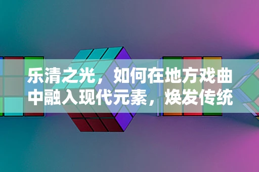 乐清之光，如何在地方戏曲中融入现代元素，焕发传统魅力？