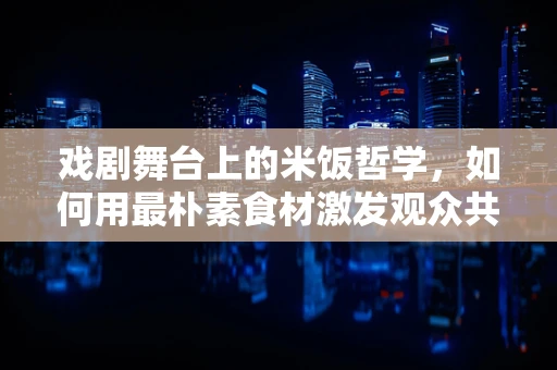 戏剧舞台上的米饭哲学，如何用最朴素食材激发观众共鸣？