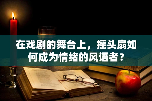 在戏剧的舞台上，摇头扇如何成为情绪的风语者？