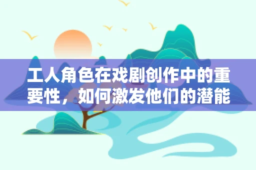 工人角色在戏剧创作中的重要性，如何激发他们的潜能？