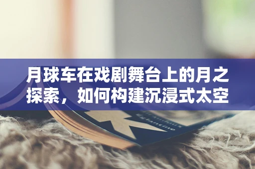 月球车在戏剧舞台上的月之探索，如何构建沉浸式太空体验？