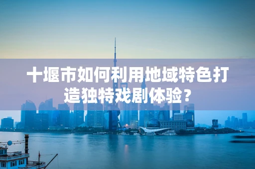 十堰市如何利用地域特色打造独特戏剧体验？