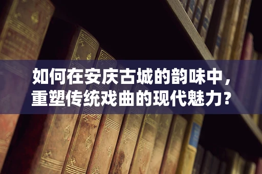 如何在安庆古城的韵味中，重塑传统戏曲的现代魅力？