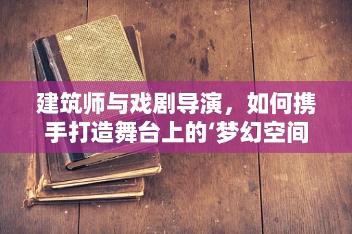 建筑师与戏剧导演，如何携手打造舞台上的‘梦幻空间’？