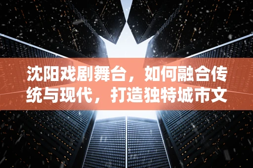 沈阳戏剧舞台，如何融合传统与现代，打造独特城市文化符号？