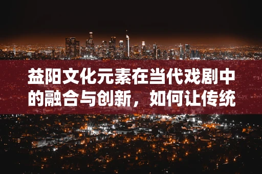 益阳文化元素在当代戏剧中的融合与创新，如何让传统焕发新生的挑战