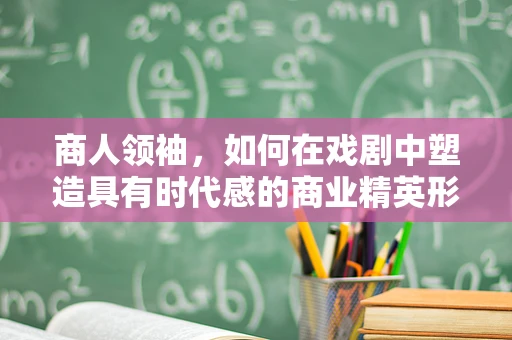 商人领袖，如何在戏剧中塑造具有时代感的商业精英形象？