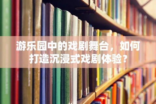 游乐园中的戏剧舞台，如何打造沉浸式戏剧体验？