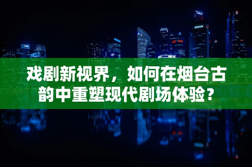 戏剧新视界，如何在烟台古韵中重塑现代剧场体验？