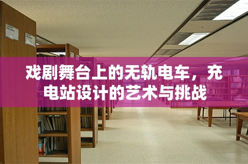 戏剧舞台上的无轨电车，充电站设计的艺术与挑战