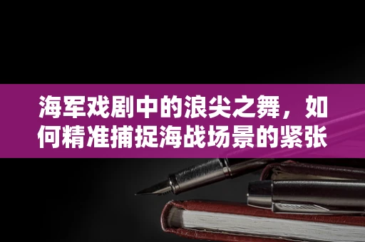 海军戏剧中的浪尖之舞，如何精准捕捉海战场景的紧张与壮阔？