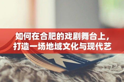 如何在合肥的戏剧舞台上，打造一场地域文化与现代艺术的完美融合？