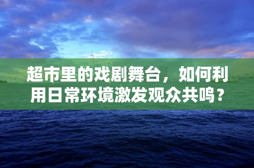 超市里的戏剧舞台，如何利用日常环境激发观众共鸣？