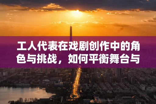 工人代表在戏剧创作中的角色与挑战，如何平衡舞台与现实？