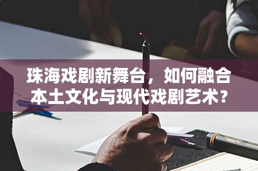 珠海戏剧新舞台，如何融合本土文化与现代戏剧艺术？