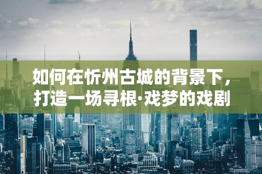 如何在忻州古城的背景下，打造一场寻根·戏梦的戏剧盛宴？