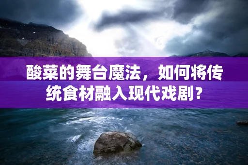 酸菜的舞台魔法，如何将传统食材融入现代戏剧？