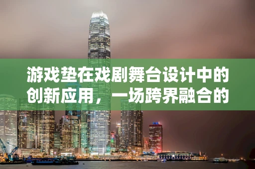 游戏垫在戏剧舞台设计中的创新应用，一场跨界融合的探索