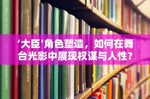 ‘大臣’角色塑造，如何在舞台光影中展现权谋与人性？