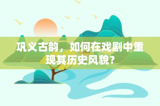 巩义古韵，如何在戏剧中重现其历史风貌？