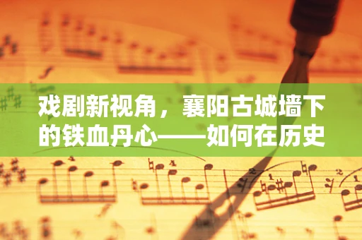 戏剧新视角，襄阳古城墙下的铁血丹心——如何在历史与现代间编织戏剧张力？