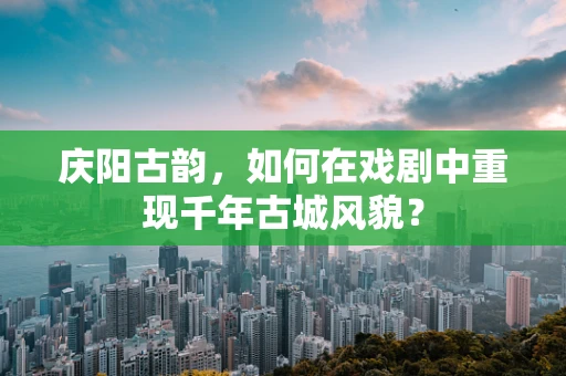 庆阳古韵，如何在戏剧中重现千年古城风貌？