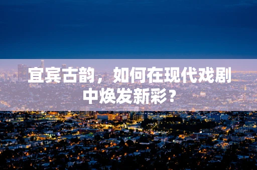 宜宾古韵，如何在现代戏剧中焕发新彩？