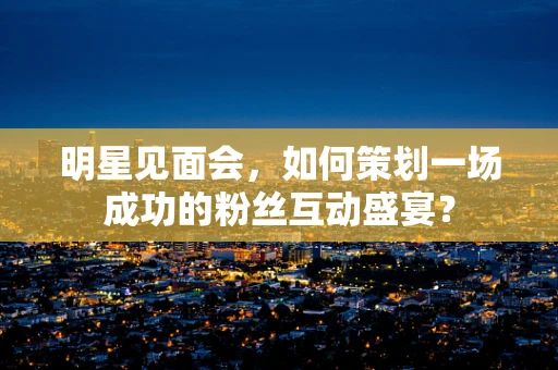 明星见面会，如何策划一场成功的粉丝互动盛宴？