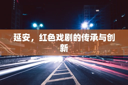 延安，红色戏剧的传承与创新