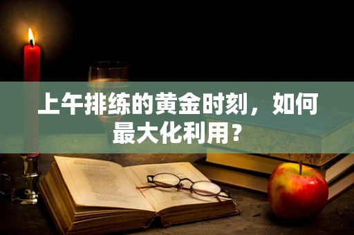 上午排练的黄金时刻，如何最大化利用？