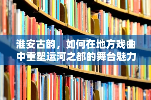 淮安古韵，如何在地方戏曲中重塑运河之都的舞台魅力？