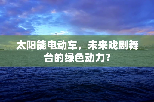 太阳能电动车，未来戏剧舞台的绿色动力？