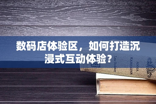 数码店体验区，如何打造沉浸式互动体验？