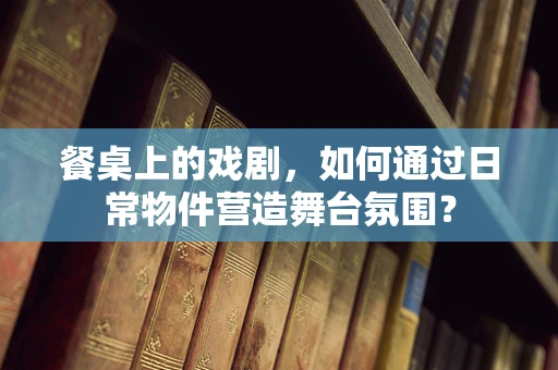 餐桌上的戏剧，如何通过日常物件营造舞台氛围？