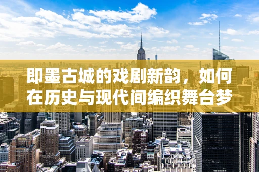 即墨古城的戏剧新韵，如何在历史与现代间编织舞台梦境？