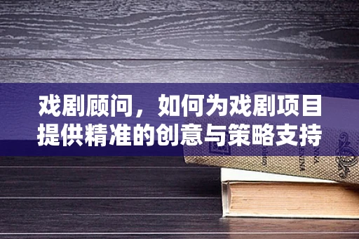 戏剧顾问，如何为戏剧项目提供精准的创意与策略支持？