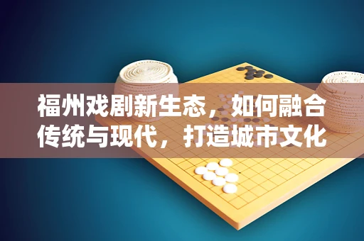 福州戏剧新生态，如何融合传统与现代，打造城市文化新名片？