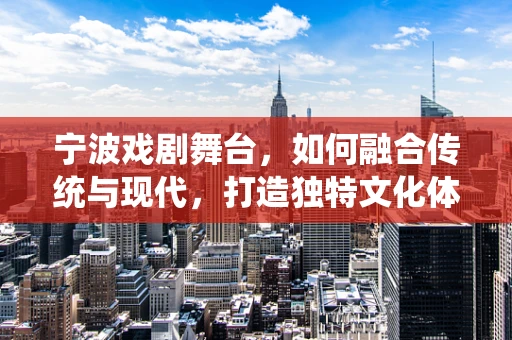 宁波戏剧舞台，如何融合传统与现代，打造独特文化体验？