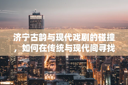 济宁古韵与现代戏剧的碰撞，如何在传统与现代间寻找戏剧新生命？