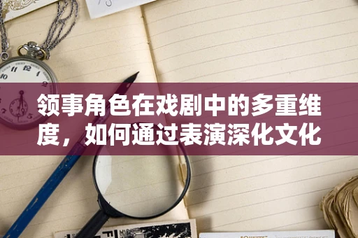 领事角色在戏剧中的多重维度，如何通过表演深化文化交流的桥梁？