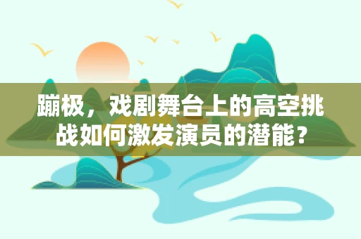 蹦极，戏剧舞台上的高空挑战如何激发演员的潜能？