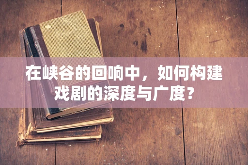 在峡谷的回响中，如何构建戏剧的深度与广度？