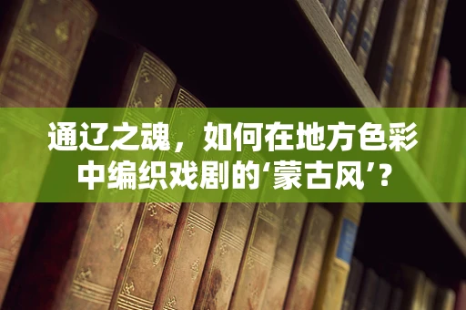 通辽之魂，如何在地方色彩中编织戏剧的‘蒙古风’？