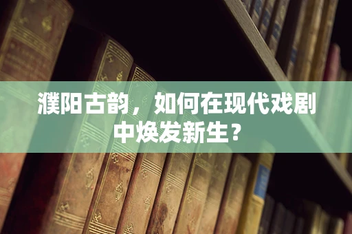 濮阳古韵，如何在现代戏剧中焕发新生？