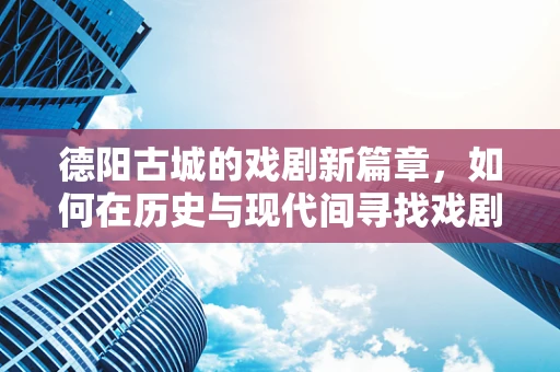 德阳古城的戏剧新篇章，如何在历史与现代间寻找戏剧的共鸣点？