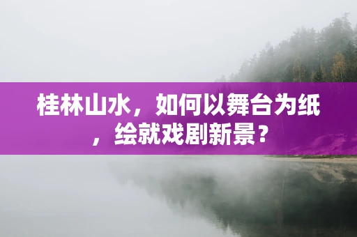 桂林山水，如何以舞台为纸，绘就戏剧新景？